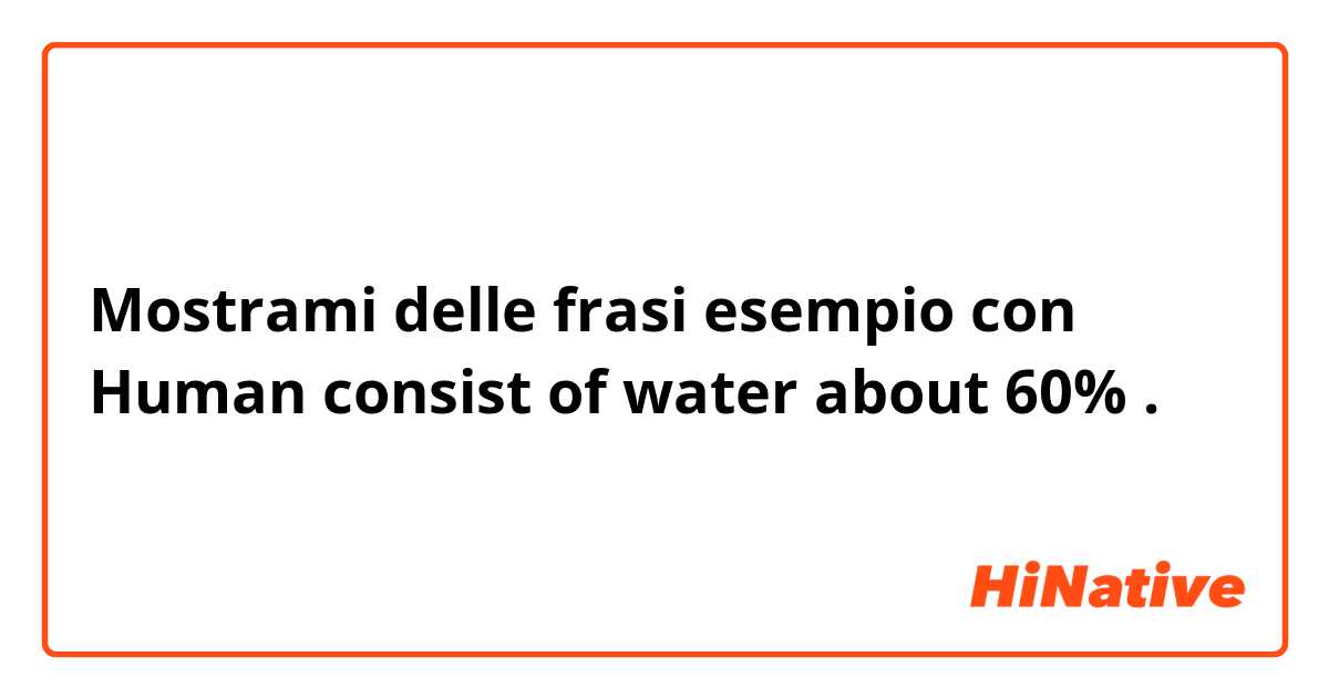 Mostrami delle frasi esempio con Human consist of water about 60%.