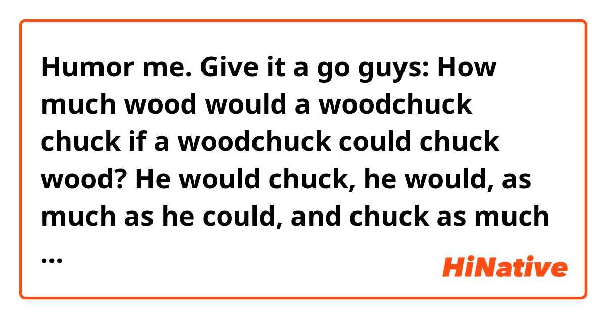 Humor me. Give it a go guys:

How much wood would a woodchuck chuck
if a woodchuck could chuck wood?
He would chuck, he would, as much as he could,
and chuck as much wood as a woodchuck would
if a woodchuck could chuck wood.