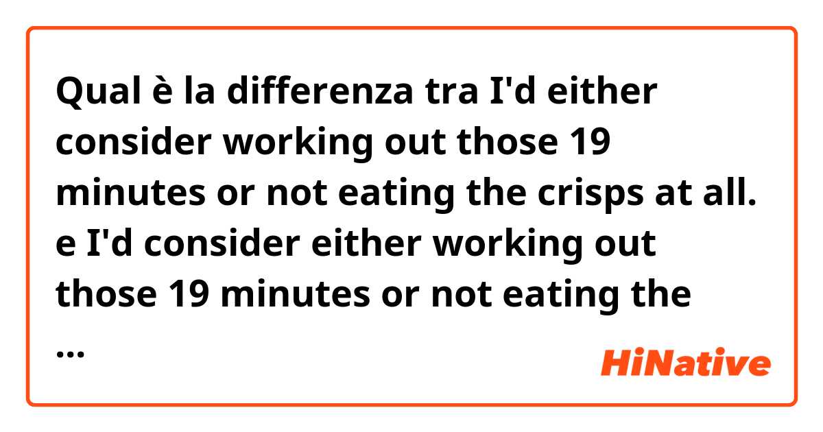 Qual è la differenza tra  I'd either consider working out those 19 minutes or not eating the crisps at all. e I'd consider either working out those 19 minutes or not eating the crisps at all. ?