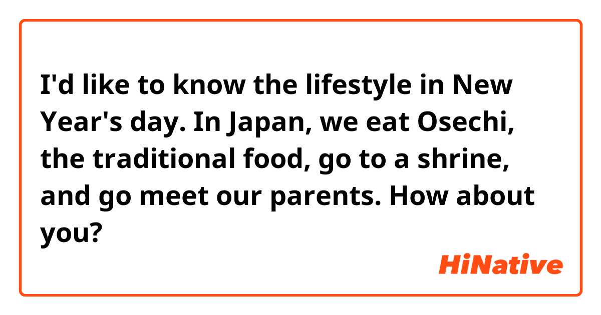I'd like to know the lifestyle in New Year's day.
In Japan, we eat Osechi, the traditional food, go to a shrine, and go meet our parents. How about you?
