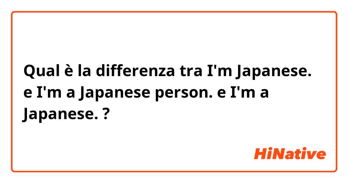 Qual è la differenza tra  I'm Japanese. e I'm a Japanese person. e I'm a Japanese. ?