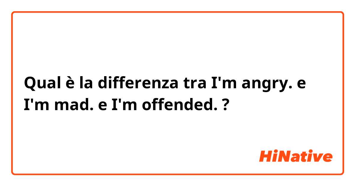 Qual è la differenza tra  I'm angry. e I'm mad. e I'm offended. ?