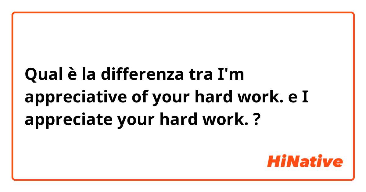 Qual è la differenza tra  I'm appreciative of your hard work. e I appreciate your hard work.  ?