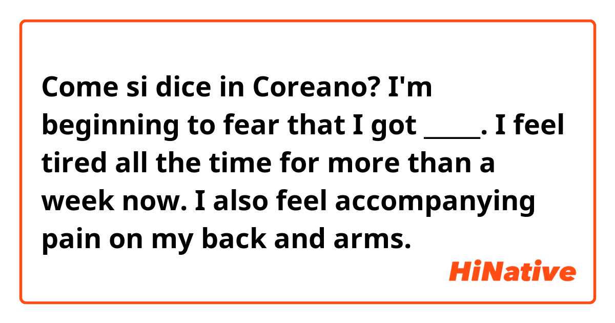 Come si dice in Coreano? I'm beginning to fear that I got _____. I feel tired all the time for more than a week now. I also feel accompanying pain on my back and arms.