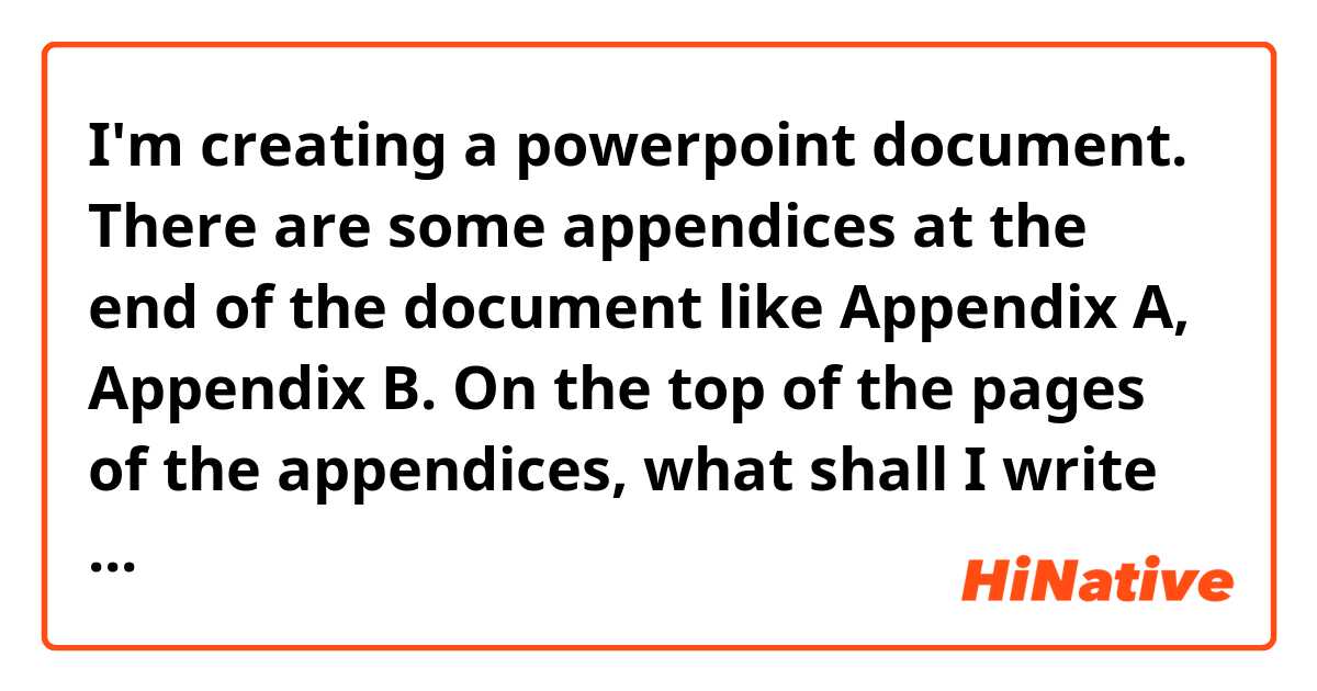 I'm creating a powerpoint document.
There are some appendices at the end of the document like Appendix A, Appendix B.
On the top of the pages of the appendices, what shall I write there?
 - Appendix
 - Appendixes
 - Appendices

I believe that it should be 'Appendices', but I feel that it may be 'Appendix'.