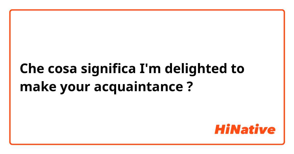 Che cosa significa I'm delighted to make your acquaintance ?
