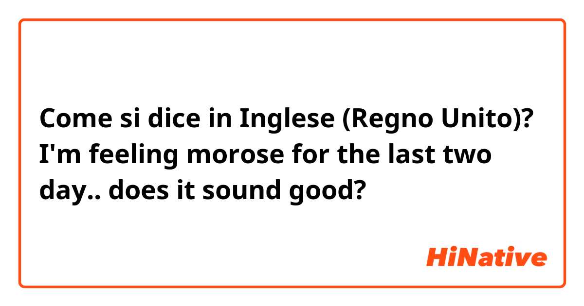 Come si dice in Inglese (Regno Unito)? I'm feeling morose for the last two day.. 
does it sound good? 