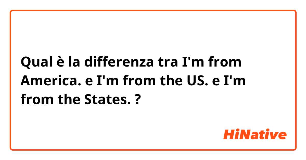 Qual è la differenza tra  I'm from America. e I'm from the US. e I'm from the States. ?