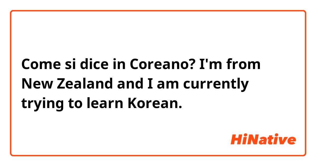 Come si dice in Coreano? I'm from New Zealand and I am currently trying to learn Korean. 