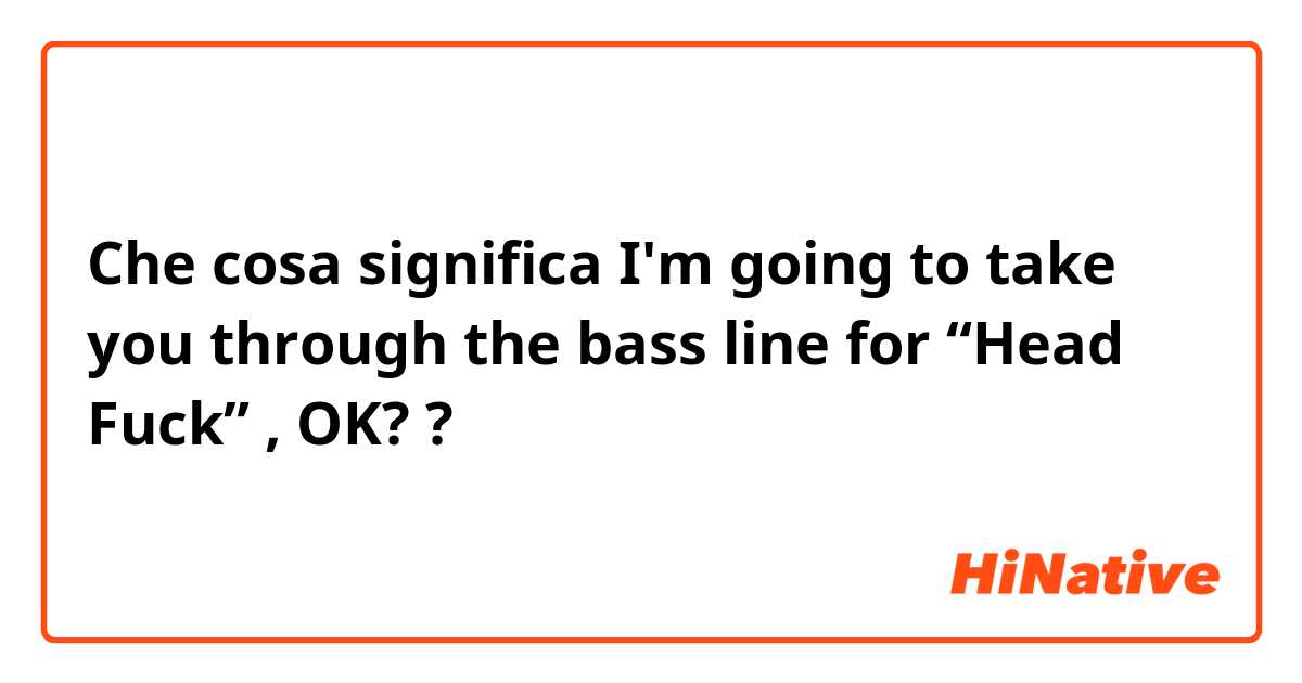 Che cosa significa I'm going to take you through the bass line for “Head Fuck”  , OK??