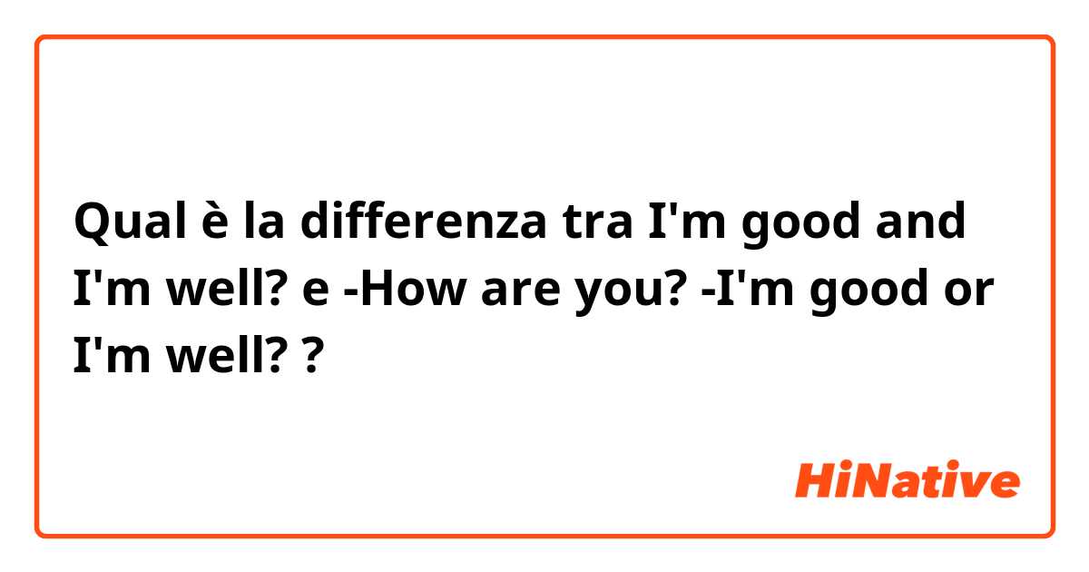 Qual è la differenza tra  I'm good and I'm well? e -How are you? -I'm good or I'm well? ?