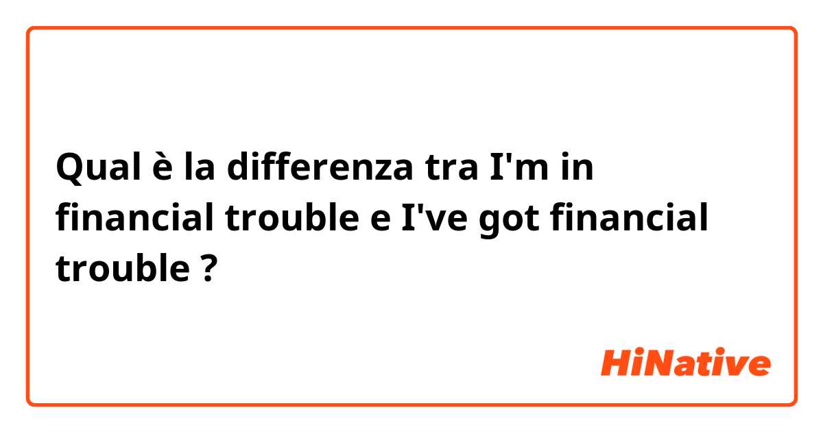 Qual è la differenza tra  I'm in financial trouble e I've got financial trouble ?