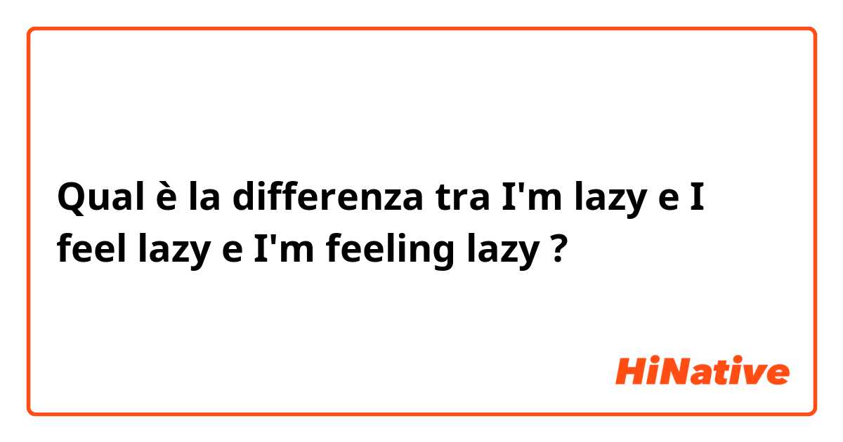 Qual è la differenza tra  I'm lazy e I feel lazy e I'm feeling lazy ?