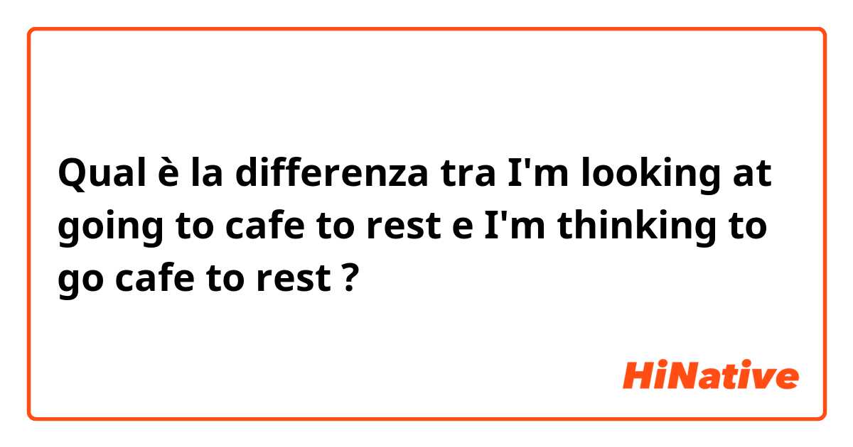 Qual è la differenza tra  I'm looking at going to cafe to rest e I'm thinking to go cafe to rest  ?