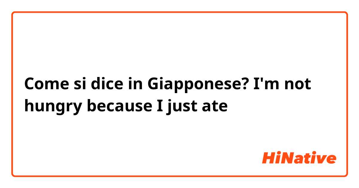 Come si dice in Giapponese? I'm not hungry because I just ate