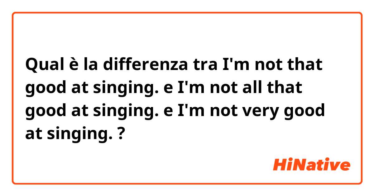 Qual è la differenza tra  I'm not that good at singing. e I'm not all that good at singing. e I'm not very good at singing. ?