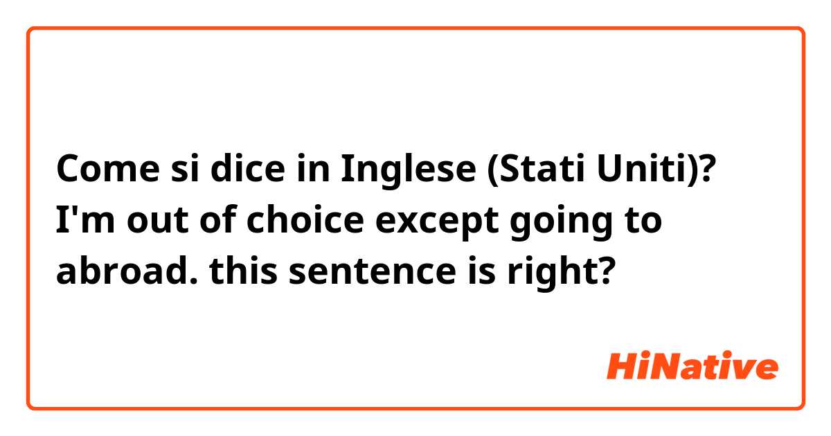 Come si dice in Inglese (Stati Uniti)? I'm out of choice except going to abroad. this sentence is right? 