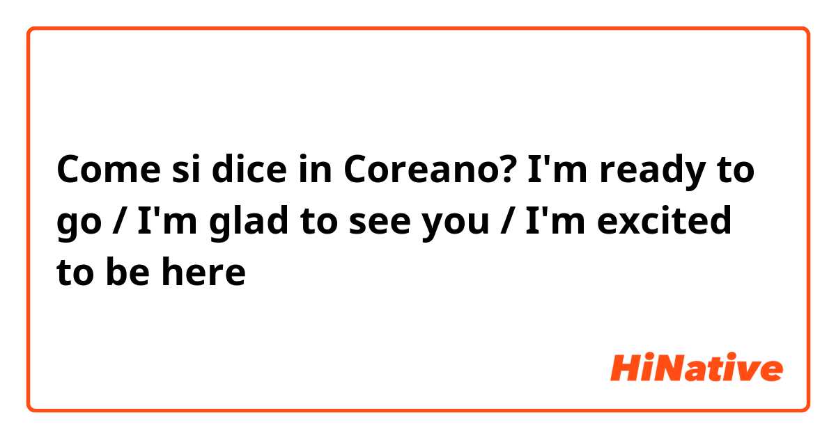 Come si dice in Coreano? I'm ready to go / I'm glad to see you / I'm excited to be here