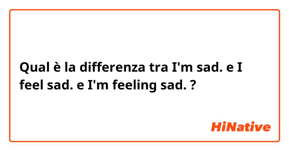Qual è la differenza tra  I'm sad. e I feel sad. e I'm feeling sad. ?