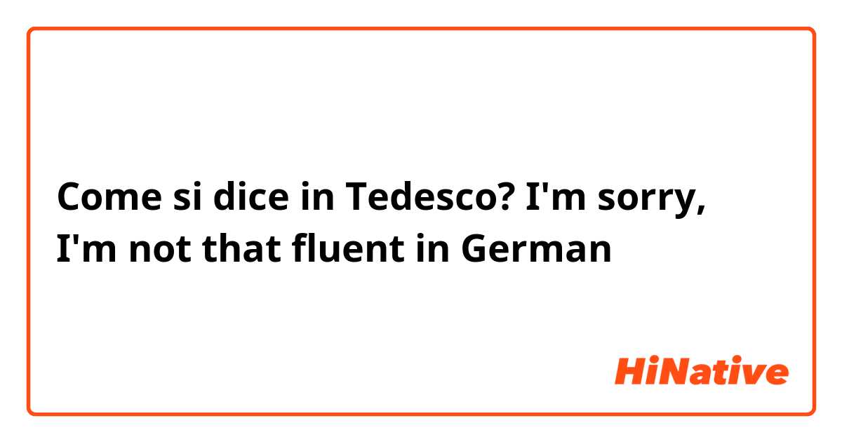 Come si dice in Tedesco? I'm sorry, I'm not that fluent in German