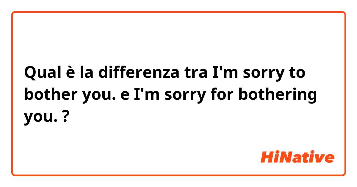 Qual è la differenza tra  I'm sorry to bother you.  e I'm sorry for bothering you.  ?