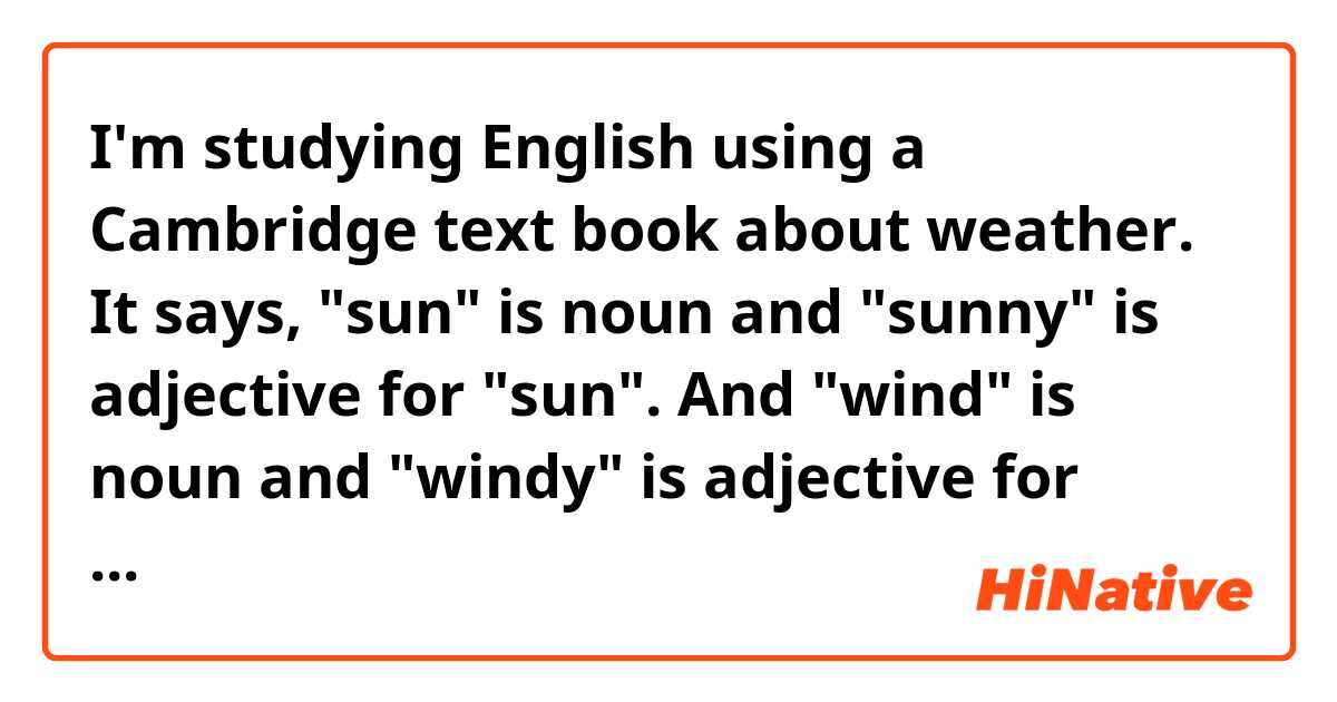 I'm studying English using a Cambridge text book about weather.
It says, "sun" is noun and "sunny" is adjective for "sun". And "wind" is noun and "windy" is adjective for "wind".
It also says, "rain" is noun and "wet" is adjective for "rain".
So if you say "it's windy today", it will mean "the wind is blowing today," I suppose.
And then if you say "it's wet today", does it mean "it's raining today"?