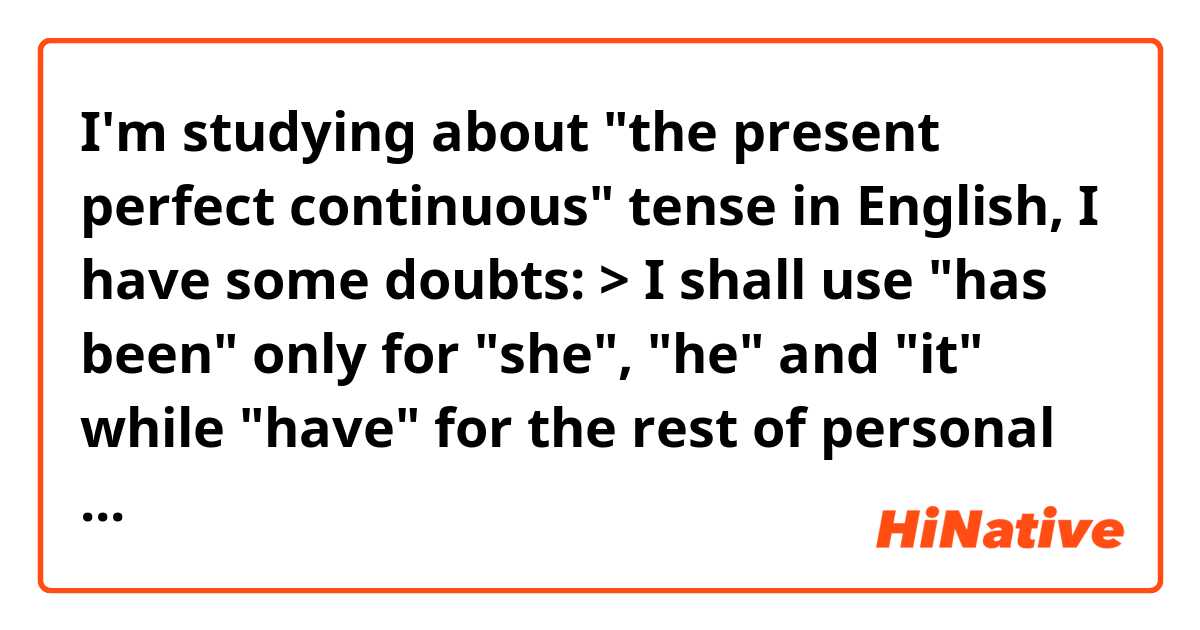 I'm studying about "the present perfect continuous" tense in English, I have some doubts:

> I shall use "has been" only for "she", "he" and "it"  while "have" for the rest of personal pronouns?

> If I want to talk about something that finished a few moments ago, can I use this phrase for example?:  "Your bus have been exiting two minutes ago"

> The following phrases are correct?

"I have been working in this company for two years"
"What have you doing since of our last meet?"
"She has been waiting for you for three hours"