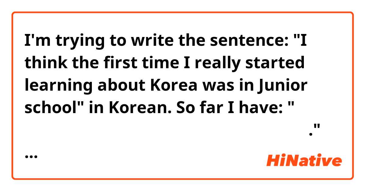 I'm trying to write the sentence: "I think the first time I really started learning about Korea was in Junior school" in Korean. So far I have: " 정말로한국에 대해 배우기는시작했 중학교 때였다고 생각합니다." but I'm not sure how to do the rest. Can someone please help?