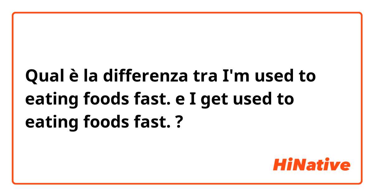 Qual è la differenza tra    I'm used to eating foods fast. e I get used to eating foods fast. ?