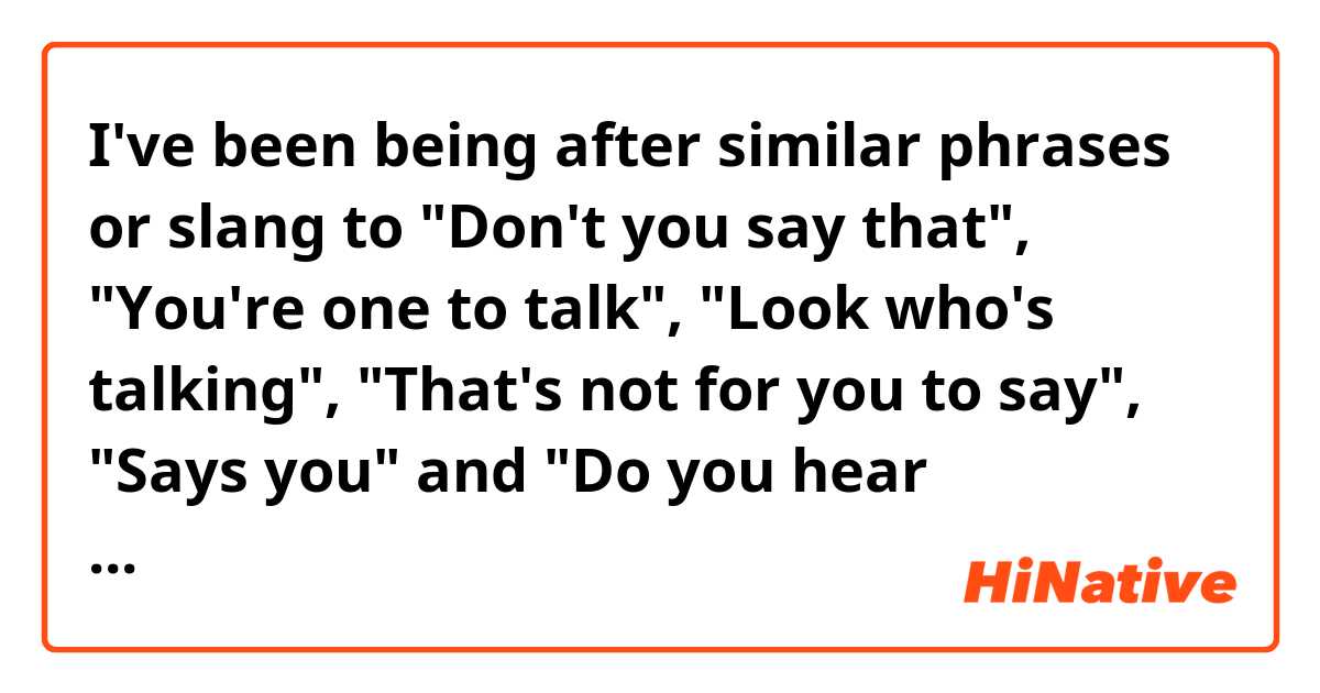 I've been being after similar phrases or slang to "Don't you say that", "You're one to talk", "Look who's talking", "That's not for you to say", "Says you" and "Do you hear yourself?". So could you tell me more words of this kind?