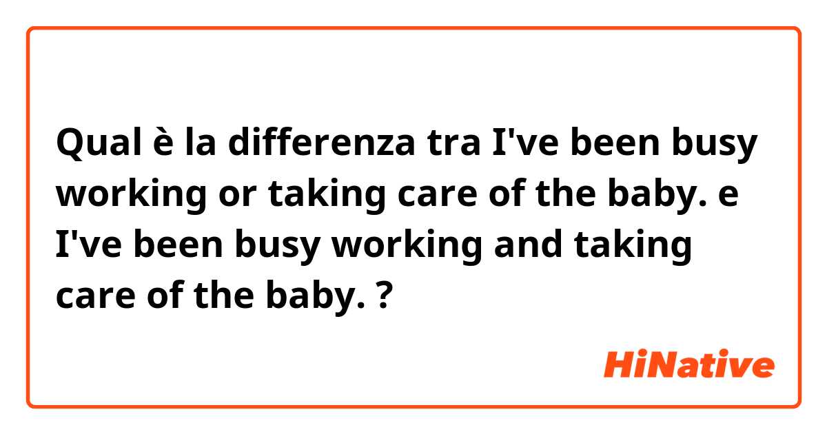 Qual è la differenza tra  I've been busy working or taking care of the baby. e I've been busy working and taking care of the baby. ?