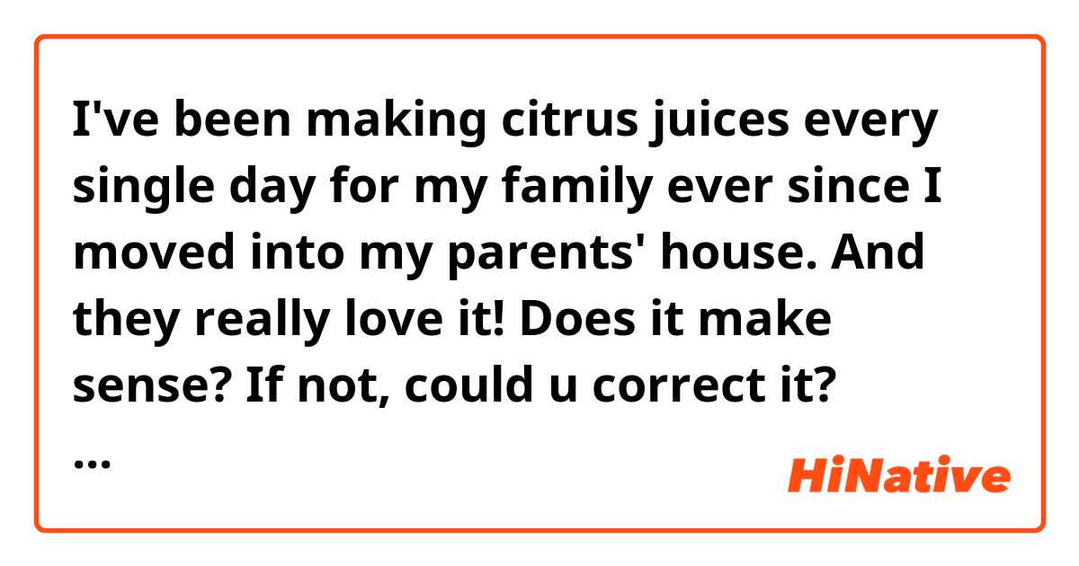 I've been making citrus juices every single day for my family ever since I moved into my parents' house. And they really love it!



Does it make sense? If not, could u correct it? Thanks♡