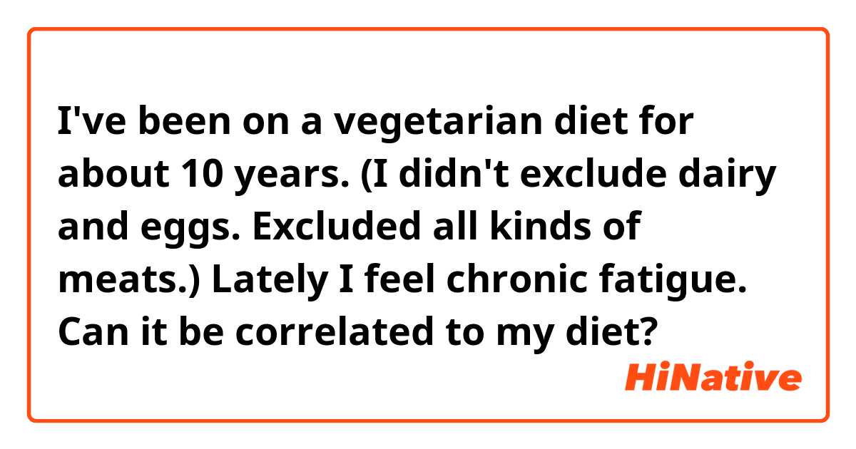 I've been on a vegetarian diet for about 10 years. 
(I didn't exclude dairy and eggs. Excluded all kinds of meats.)
Lately I feel chronic fatigue. 
Can it be correlated to my diet? 