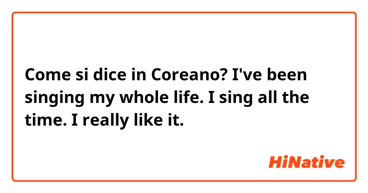 Come si dice in Coreano? I've been singing my whole life.  I sing all the time.  I really like it.