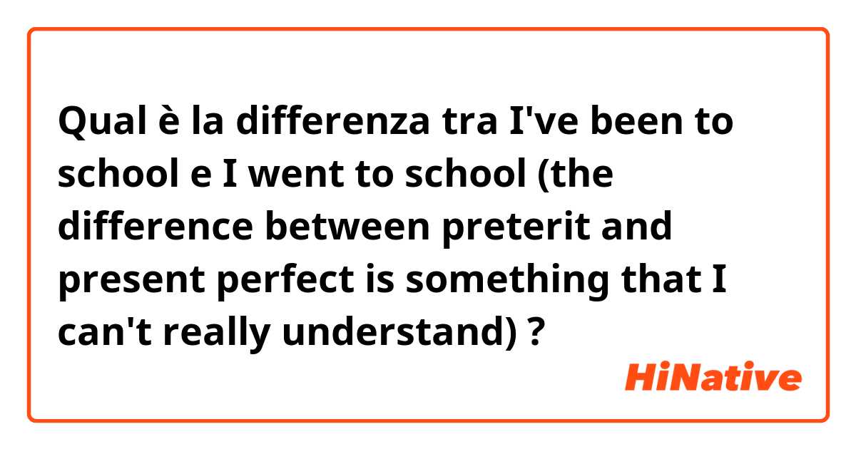Qual è la differenza tra  I've been to school e I went to school (the difference between preterit and present perfect is something that I can't really understand) ?