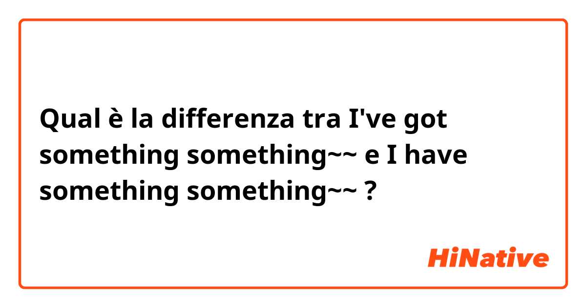 Qual è la differenza tra  I've got something something~~ e I have something something~~ ?