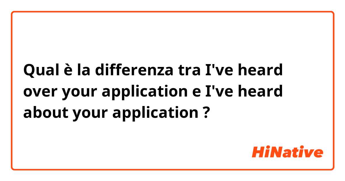 Qual è la differenza tra  I've heard over your application  e I've heard about your application  ?