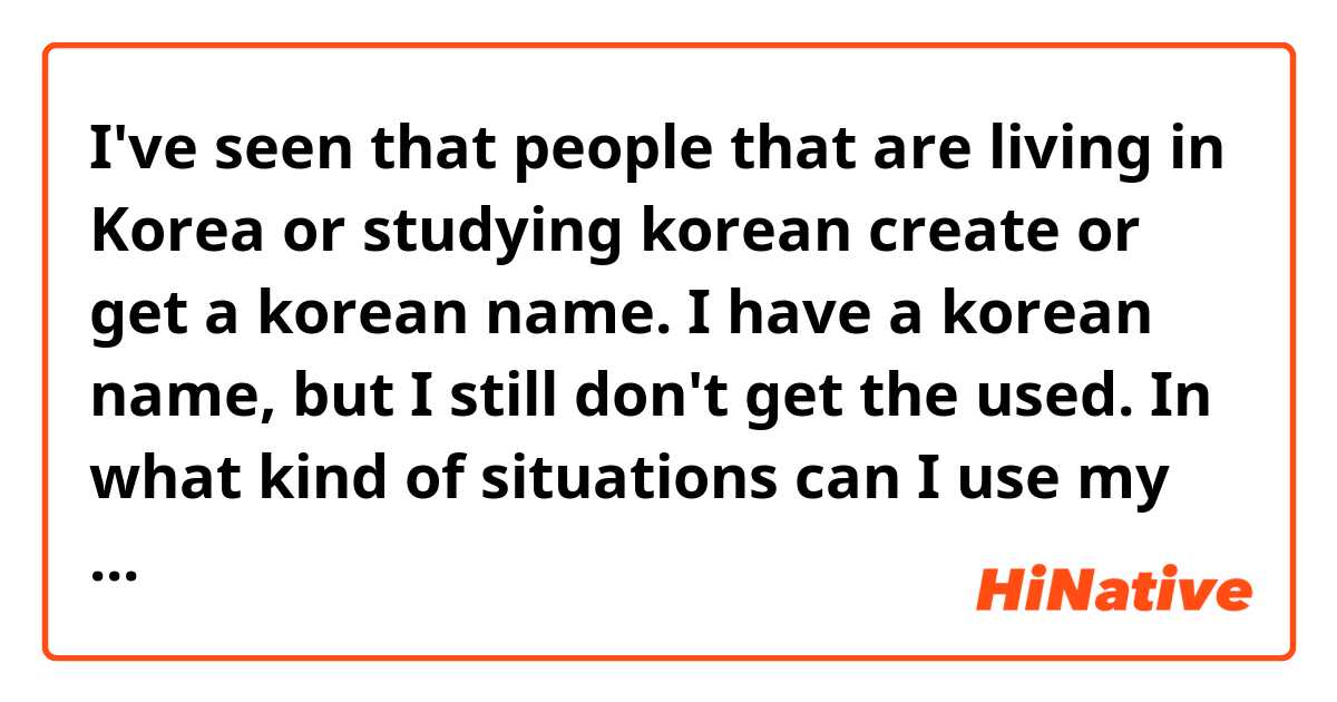 I've seen that people that are living in Korea or studying korean create or get a korean name. I have a korean name, but I still don't get the used. In what kind of situations can I use my korean name? 