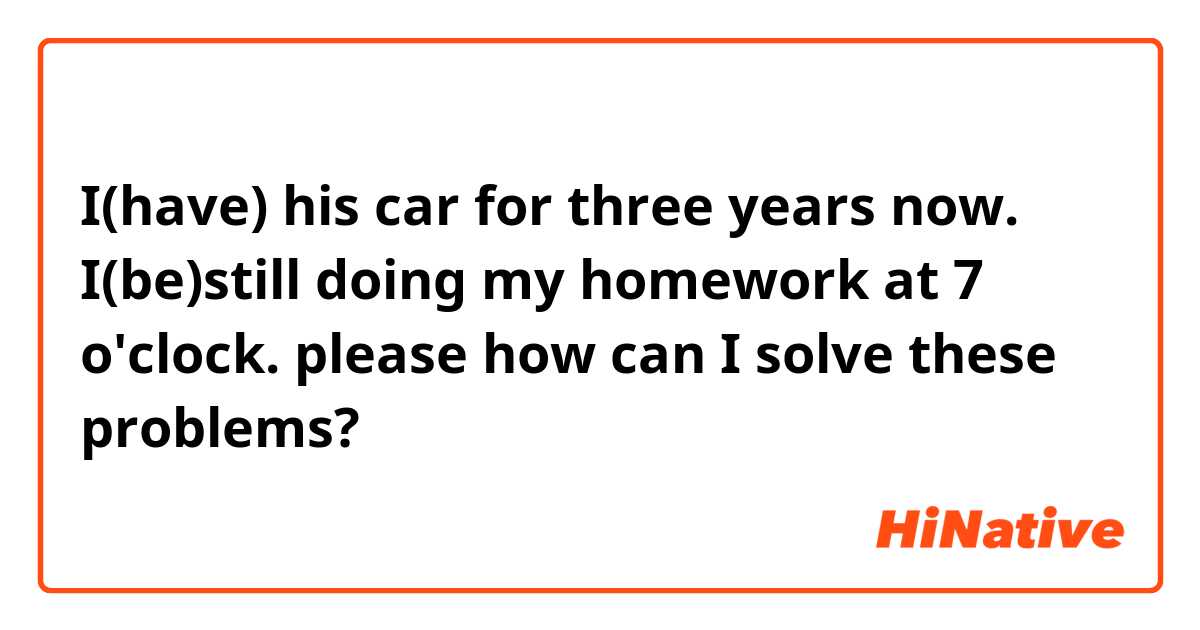I(have) his car for three years now.
I(be)still doing my homework at 7 o'clock.
please how can I solve these problems?