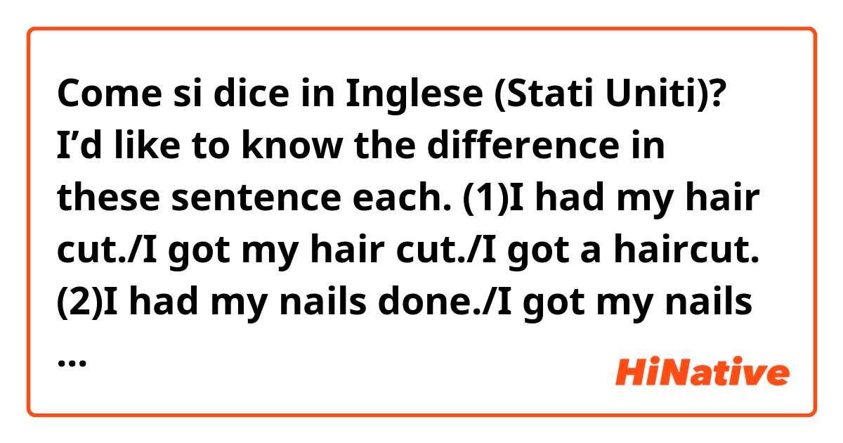 Come si dice in Inglese (Stati Uniti)? I’d like to know the difference in these sentence each. (1)I had my hair cut./I got my hair cut./I got a haircut.  (2)I had my nails done./I got my nails done. (3)I had my phone fixed./I got my phone fixed.
