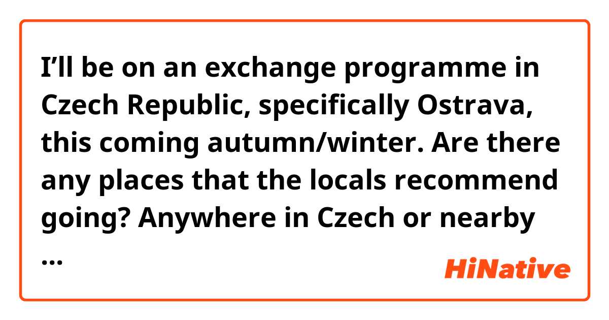 I’ll be on an exchange programme in Czech Republic, specifically Ostrava, this coming autumn/winter. Are there any places that the locals recommend going? Anywhere in Czech or nearby is fine as well! 😊