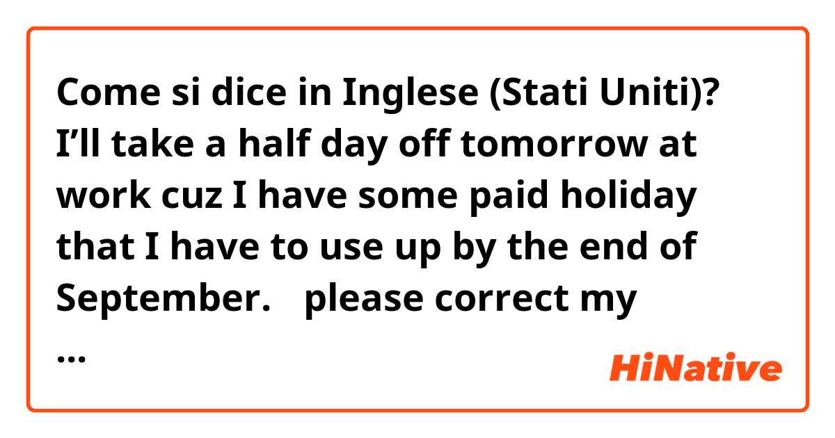 Come si dice in Inglese (Stati Uniti)? I’ll take a half day off tomorrow at work cuz I have some paid holiday that I have to use up by the end of September. 
✳︎please correct my English.🙏