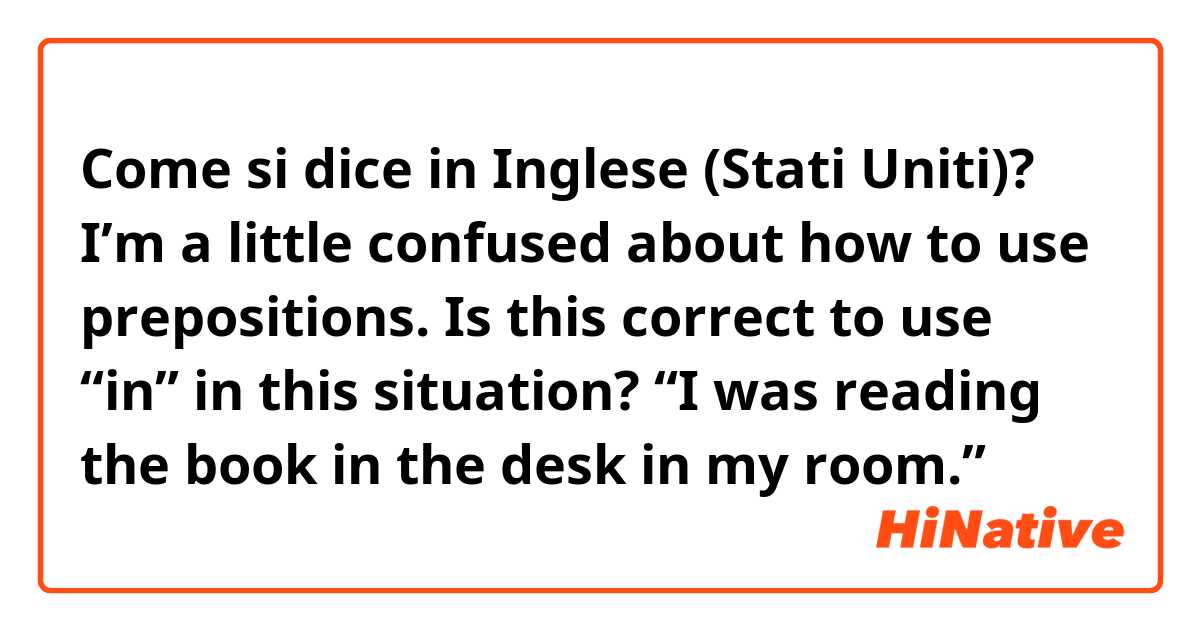 Come si dice in Inglese (Stati Uniti)? I’m a little confused about how to use prepositions. Is this correct to use “in” in this situation? “I was reading the book in the desk in my room.”