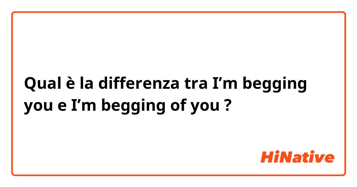 Qual è la differenza tra  I’m begging you e I’m begging of you ?