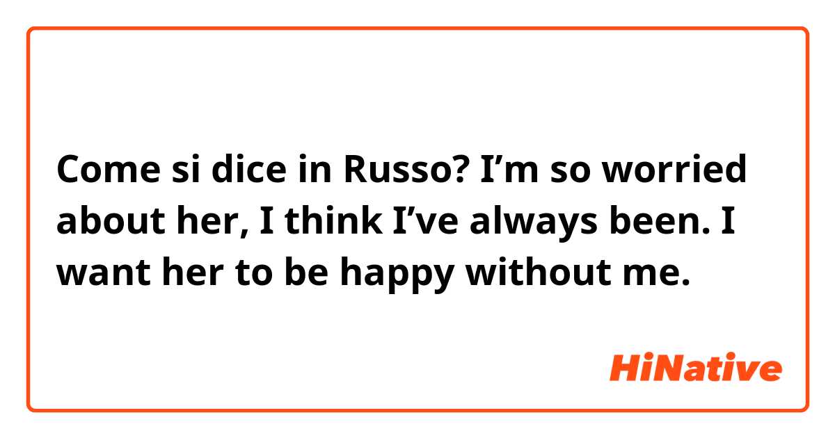 Come si dice in Russo? I’m so worried about her, I think I’ve always been. I want her to be happy without me. 