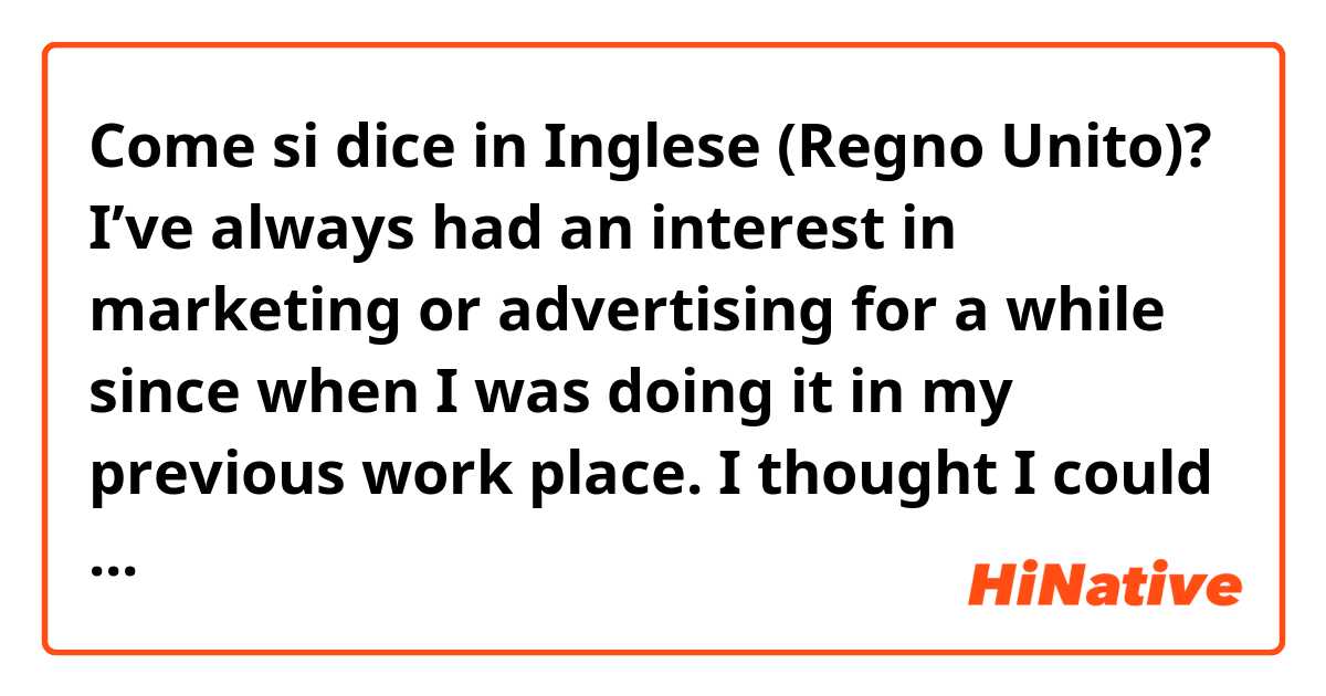 Come si dice in Inglese (Regno Unito)? I’ve always had an interest in marketing or advertising for a while since when I was doing it in my previous work place. I thought I could take advantage of my experience and Japanese skill in your company. Does it sound natural?