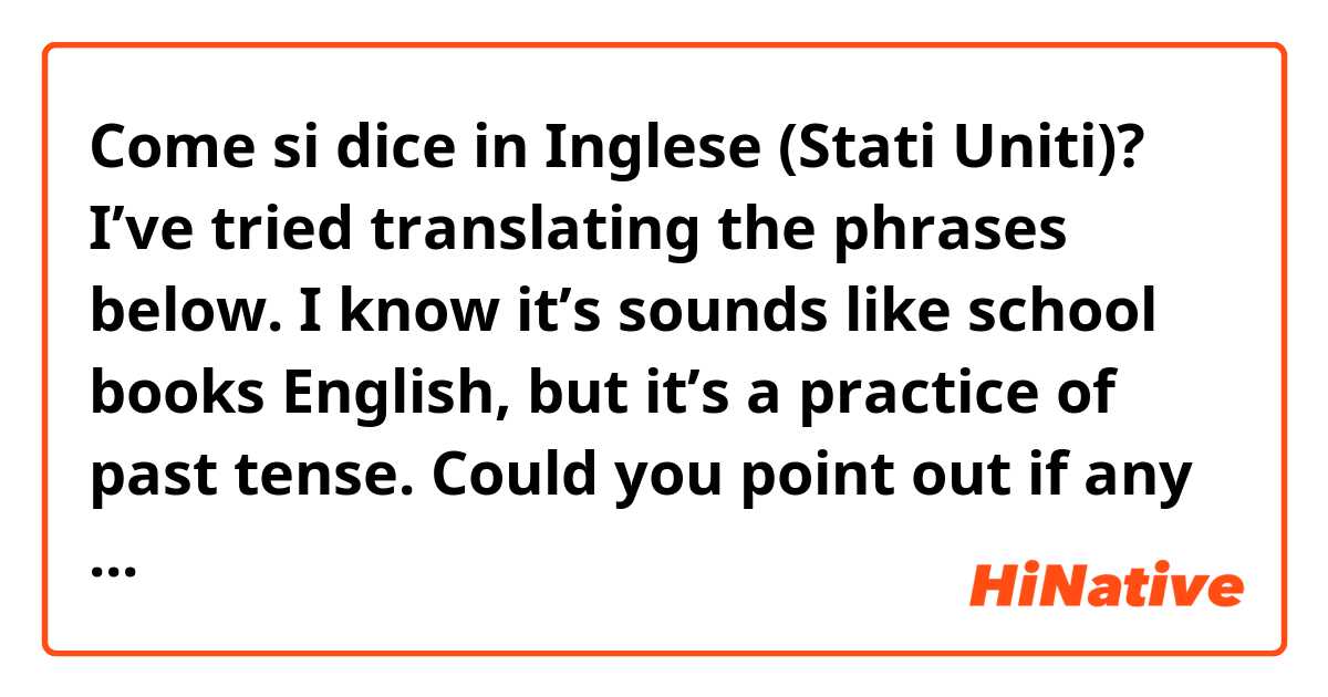 Come si dice in Inglese (Stati Uniti)? I’ve tried translating the phrases below. I know it’s sounds like school books English, but it’s a practice of past tense.  Could you point out if any mistakes are there.