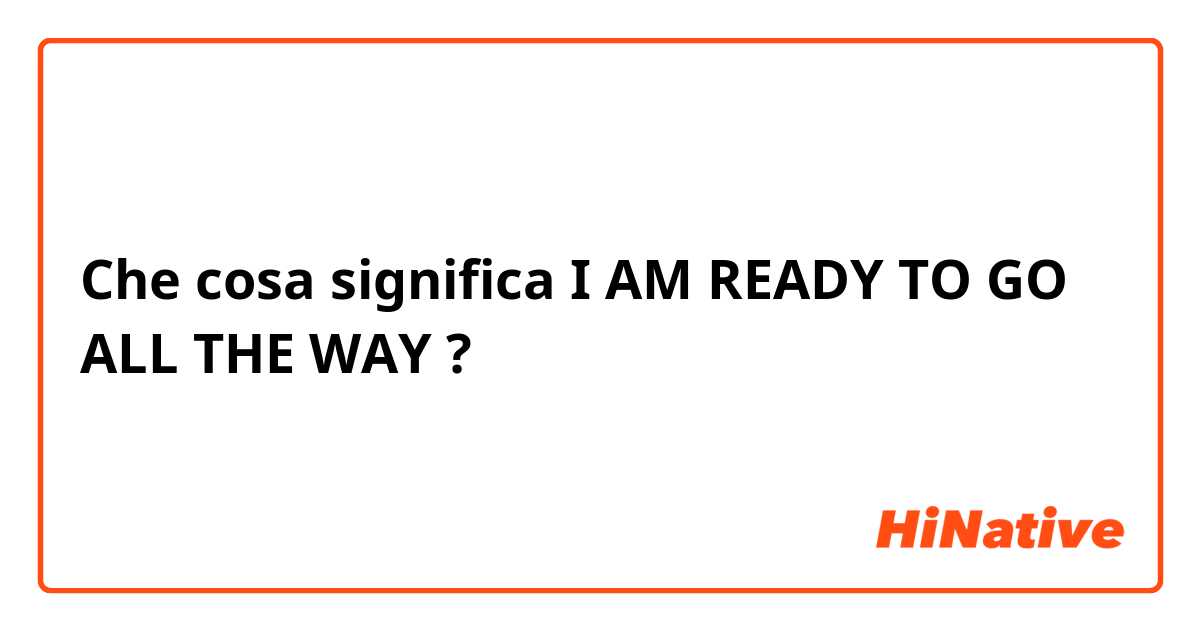 Che cosa significa I AM READY TO GO ALL THE WAY ?