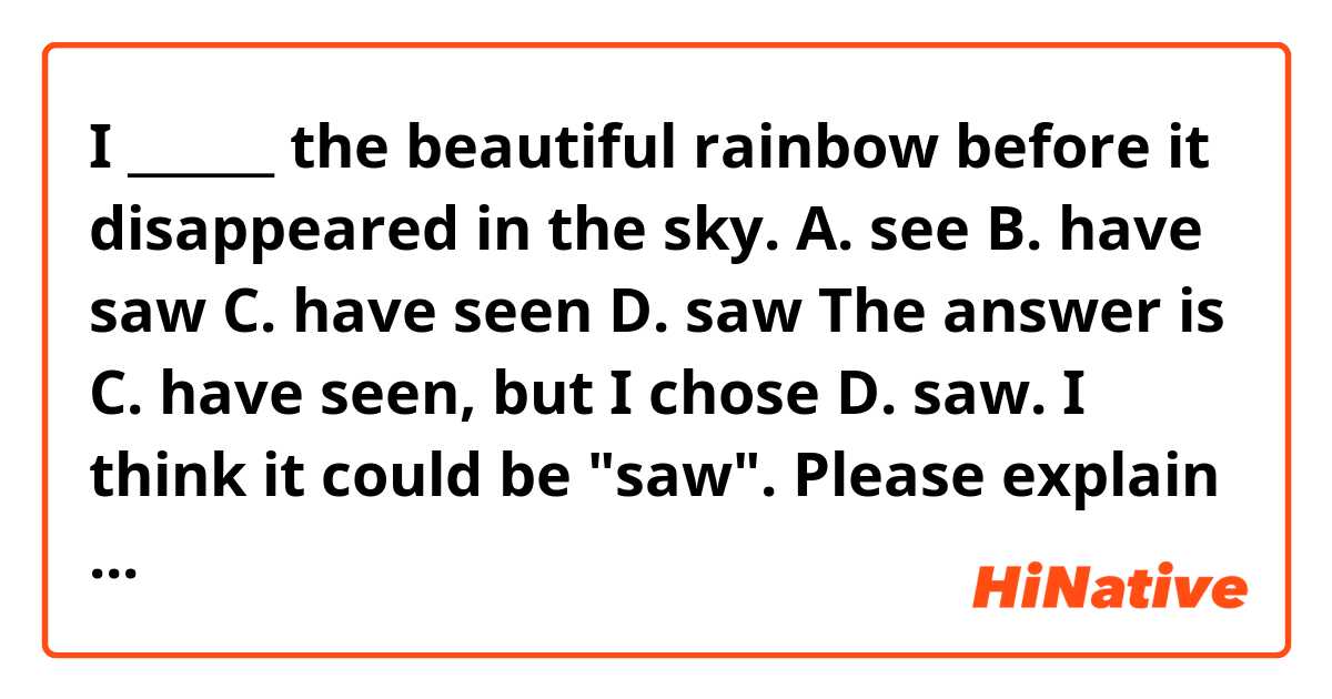 I ______ the beautiful rainbow before it disappeared in the sky.

A. see
B. have saw
C. have seen
D. saw

The answer is C. have seen, but I chose D. saw.
I think it could be "saw".
Please explain in a way that easy to understand why the answer C is correct.