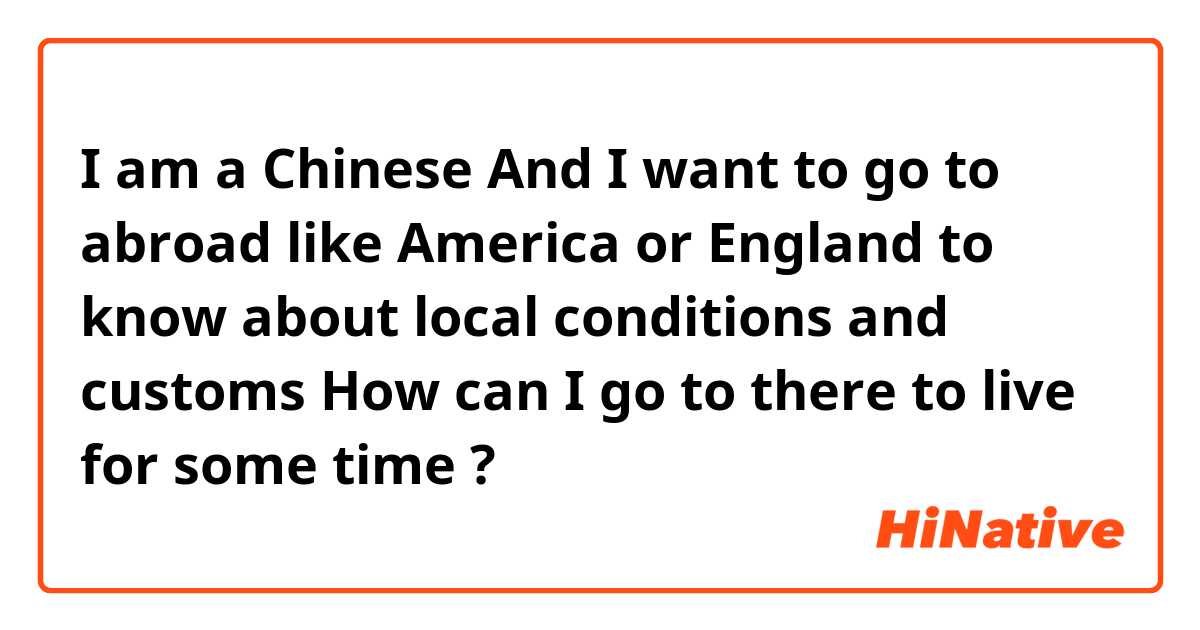 I am a Chinese   And I want to go to abroad like America or England to know about local conditions and customs  How can I go to there to live for some time ?